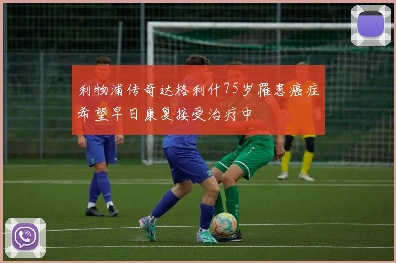 利物浦传奇达格利什75岁罹患癌症希望早日康复接受治疗中