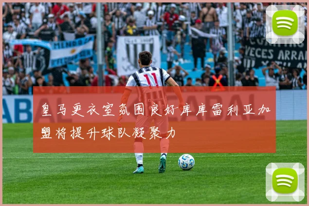 皇马更衣室氛围良好库库雷利亚加盟将提升球队凝聚力