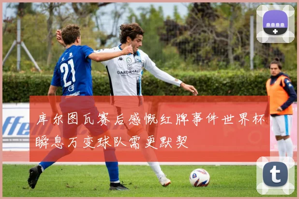 库尔图瓦赛后感慨红牌事件世界杯瞬息万变球队需更默契