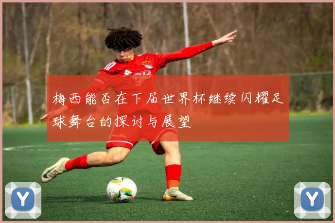 梅西能否在下届世界杯继续闪耀足球舞台的探讨与展望