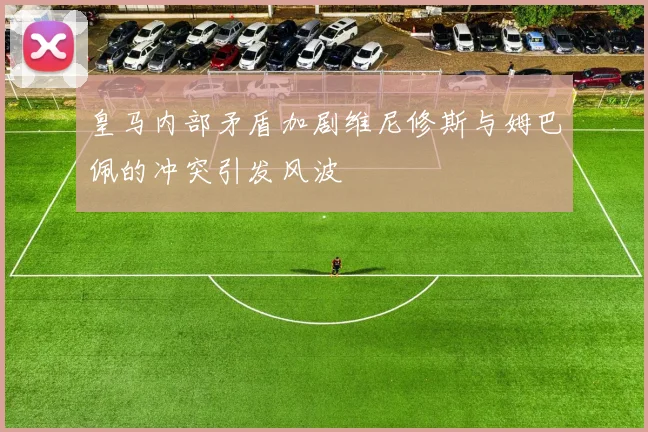 皇马内部矛盾加剧维尼修斯与姆巴佩的冲突引发风波