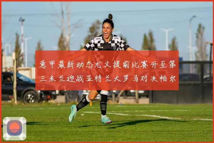 意甲最新动态尤文提前比赛升至第三米兰迎战亚特兰大罗马对决帕尔马