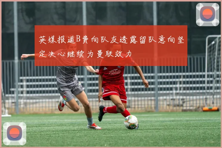英媒报道B费向队友透露留队意向坚定决心继续为曼联效力