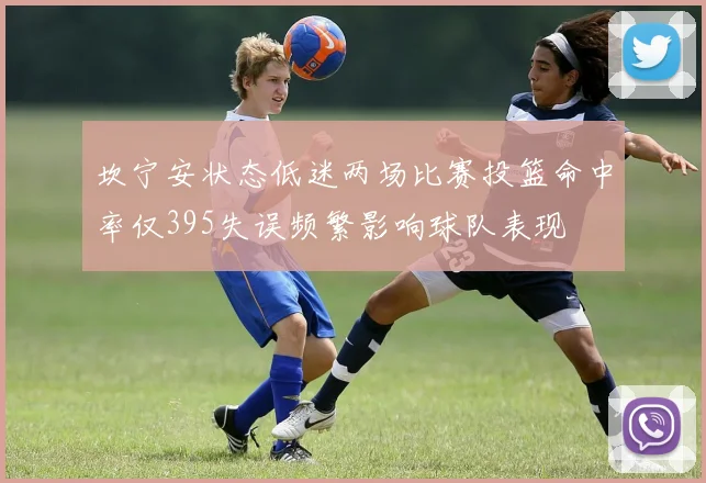 坎宁安状态低迷两场比赛投篮命中率仅395失误频繁影响球队表现