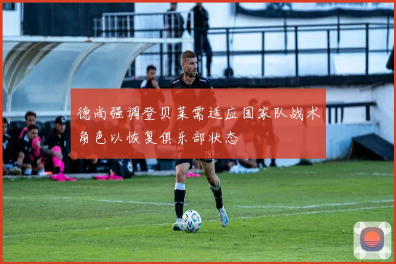 德尚强调登贝莱需适应国家队战术角色以恢复俱乐部状态