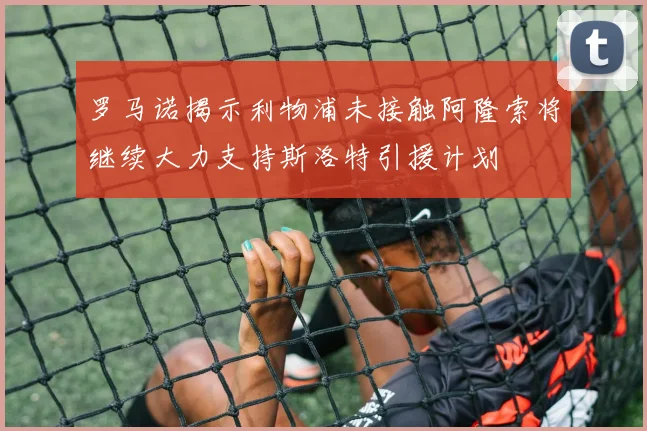 罗马诺揭示利物浦未接触阿隆索将继续大力支持斯洛特引援计划