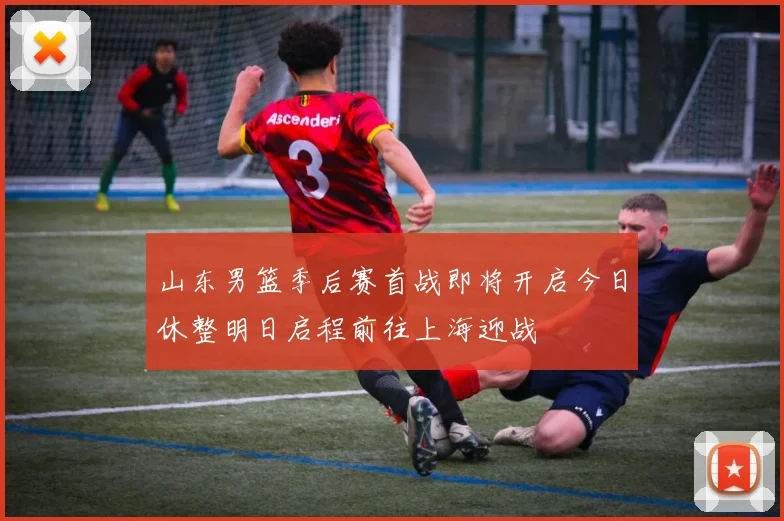山东男篮季后赛首战即将开启今日休整明日启程前往上海迎战