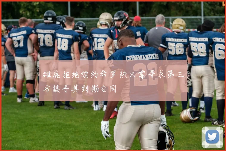 雄鹿拒绝续约希罗热火需寻求第三方接手其到期合同