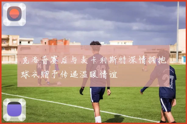 克洛普赛后与麦卡利斯特深情拥抱球衣赠予传递温暖情谊