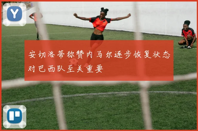 安切洛蒂称赞内马尔逐步恢复状态对巴西队至关重要