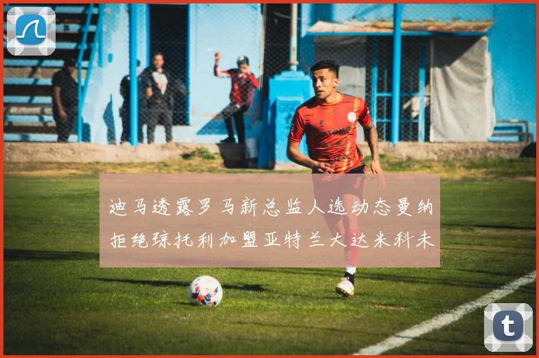 迪马透露罗马新总监人选动态曼纳拒绝琼托利加盟亚特兰大达米科未接洽