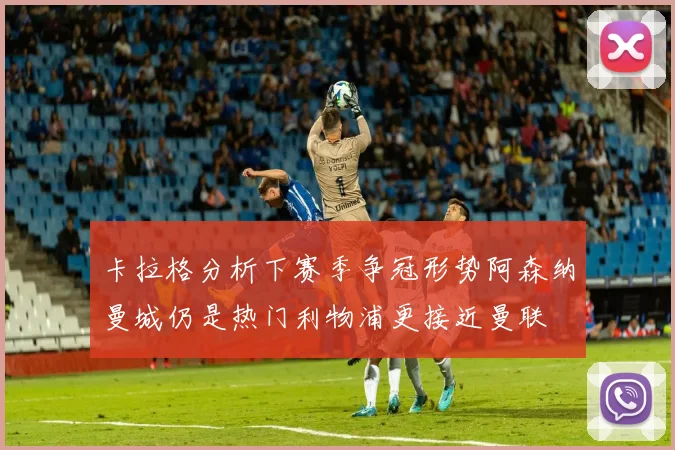 卡拉格分析下赛季争冠形势阿森纳曼城仍是热门利物浦更接近曼联