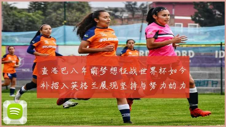 查洛巴八年前梦想征战世界杯如今补招入英格兰展现坚持与努力的力量